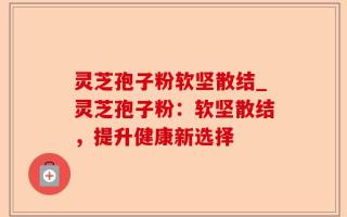 灵芝孢子粉软坚散结_灵芝孢子粉：软坚散结，提升健康新选择