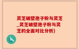 灵芝破壁孢子粉与灵芝_灵芝破壁孢子粉与灵芝的全面对比分析)
