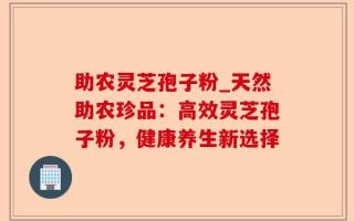 助农灵芝孢子粉_天然助农珍品：高效灵芝孢子粉，健康养生新选择