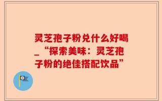 灵芝孢子粉兑什么好喝_“探索美味：灵芝孢子粉的绝佳搭配饮品”