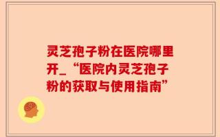 灵芝孢子粉在医院哪里开_“医院内灵芝孢子粉的获取与使用指南”