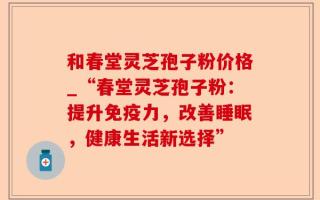 和春堂灵芝孢子粉价格_“春堂灵芝孢子粉：提升免疫力，改善睡眠，健康生活新选择”