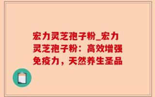 宏力灵芝孢子粉_宏力灵芝孢子粉：高效增强免疫力，天然养生圣品