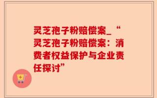 灵芝孢子粉赔偿案_“灵芝孢子粉赔偿案：消费者权益保护与企业责任探讨”