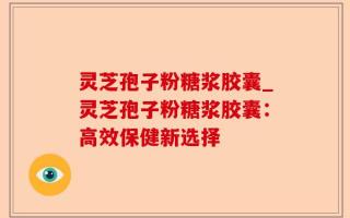 灵芝孢子粉糖浆胶囊_灵芝孢子粉糖浆胶囊：高效保健新选择
