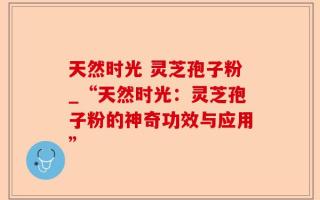 天然时光 灵芝孢子粉_“天然时光：灵芝孢子粉的神奇功效与应用”