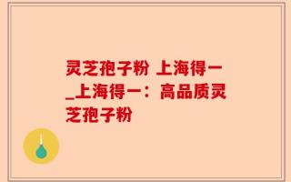 灵芝孢子粉 上海得一_上海得一：高品质灵芝孢子粉