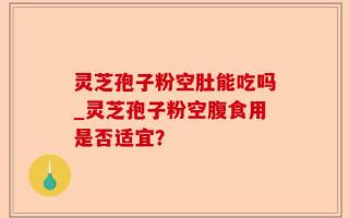 灵芝孢子粉空肚能吃吗_灵芝孢子粉空腹食用是否适宜？