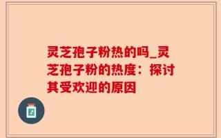 灵芝孢子粉热的吗_灵芝孢子粉的热度：探讨其受欢迎的原因