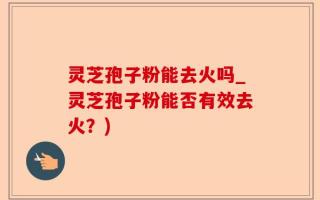 灵芝孢子粉能去火吗_灵芝孢子粉能否有效去火？)