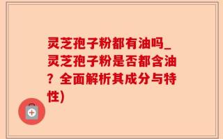 灵芝孢子粉都有油吗_灵芝孢子粉是否都含油？全面解析其成分与特性)