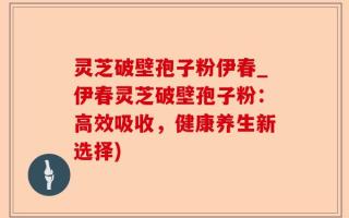 灵芝破壁孢子粉伊春_伊春灵芝破壁孢子粉：高效吸收，健康养生新选择)