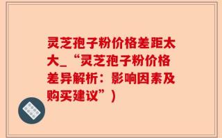 灵芝孢子粉价格差距太大_“灵芝孢子粉价格差异解析：影响因素及购买建议”)