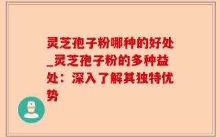 灵芝孢子粉哪种的好处_灵芝孢子粉的多种益处：深入了解其独特优势