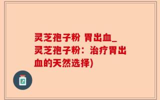 灵芝孢子粉 胃出血_灵芝孢子粉：治疗胃出血的天然选择)