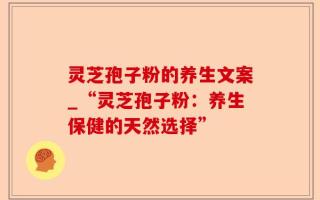 灵芝孢子粉的养生文案_“灵芝孢子粉：养生保健的天然选择”