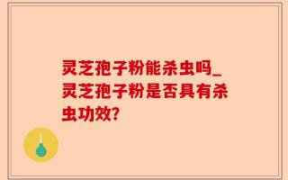 灵芝孢子粉能杀虫吗_灵芝孢子粉是否具有杀虫功效？