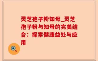 灵芝孢子粉知母_灵芝孢子粉与知母的完美结合：探索健康益处与应用