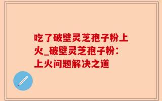 吃了破壁灵芝孢子粉上火_破壁灵芝孢子粉：上火问题解决之道