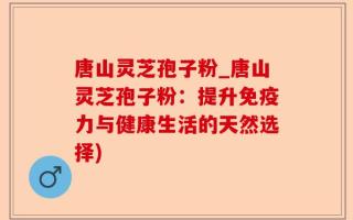 唐山灵芝孢子粉_唐山灵芝孢子粉：提升免疫力与健康生活的天然选择)