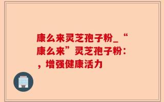 康么来灵芝孢子粉_“康么来”灵芝孢子粉：，增强健康活力
