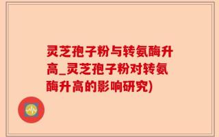 灵芝孢子粉与转氨酶升高_灵芝孢子粉对转氨酶升高的影响研究)