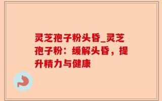 灵芝孢子粉头昏_灵芝孢子粉：缓解头昏，提升精力与健康