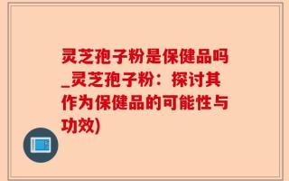 灵芝孢子粉是保健品吗_灵芝孢子粉：探讨其作为保健品的可能性与功效)