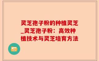 灵芝孢子粉的种植灵芝_灵芝孢子粉：高效种植技术与灵芝培育方法
