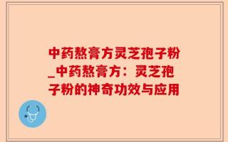 中药熬膏方灵芝孢子粉_中药熬膏方：灵芝孢子粉的神奇功效与应用