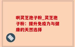 啊灵芝孢子粉_灵芝孢子粉：提升免疫力与健康的天然选择