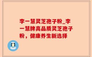 李一慧灵芝孢子粉_李一慧牌高品质灵芝孢子粉，健康养生新选择