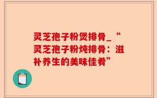 灵芝孢子粉煲排骨_“灵芝孢子粉炖排骨：滋补养生的美味佳肴”