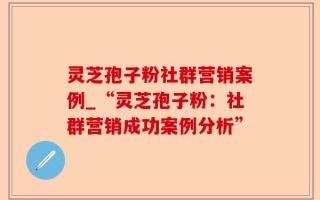 灵芝孢子粉社群营销案例_“灵芝孢子粉：社群营销成功案例分析”