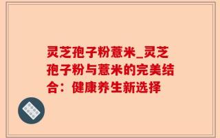 灵芝孢子粉薏米_灵芝孢子粉与薏米的完美结合：健康养生新选择