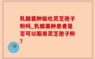乳腺囊肿能吃灵芝孢子粉吗_乳腺囊肿患者是否可以服用灵芝孢子粉？