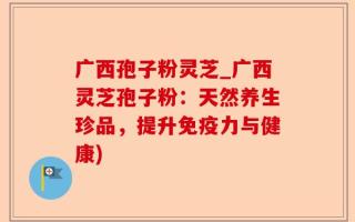 广西孢子粉灵芝_广西灵芝孢子粉：天然养生珍品，提升免疫力与健康)