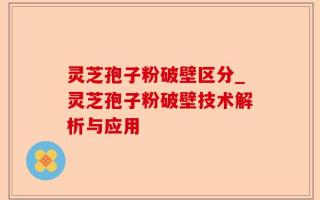 灵芝孢子粉破壁区分_灵芝孢子粉破壁技术解析与应用