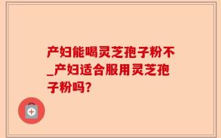 产妇能喝灵芝孢子粉不_产妇适合服用灵芝孢子粉吗？