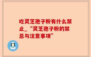 吃灵芝孢子粉有什么禁止_“灵芝孢子粉的禁忌与注意事项”