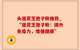 头道灵芝孢子粉推荐_“道灵芝孢子粉：提升免疫力，增强健康”