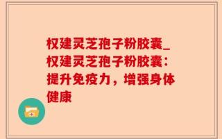 权建灵芝孢子粉胶囊_权建灵芝孢子粉胶囊：提升免疫力，增强身体健康