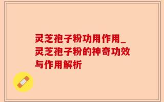 灵芝孢子粉功用作用_灵芝孢子粉的神奇功效与作用解析