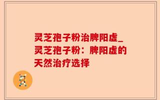灵芝孢子粉治脾阳虚_灵芝孢子粉：脾阳虚的天然治疗选择