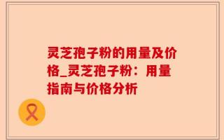 灵芝孢子粉的用量及价格_灵芝孢子粉：用量指南与价格分析
