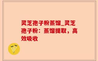灵芝孢子粉蒸馏_灵芝孢子粉：蒸馏提取，高效吸收