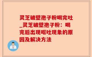 灵芝破壁孢子粉喝完吐_灵芝破壁孢子粉：喝完后出现呕吐现象的原因及解决方法