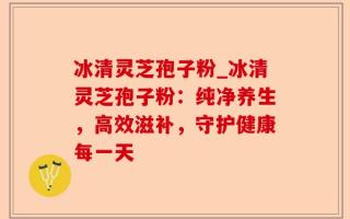 冰清灵芝孢子粉_冰清灵芝孢子粉：纯净养生，高效滋补，守护健康每一天