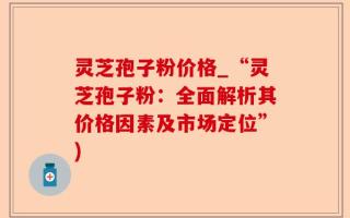 灵芝孢子粉价格_“灵芝孢子粉：全面解析其价格因素及市场定位”)