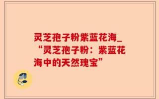 灵芝孢子粉紫蓝花海_“灵芝孢子粉：紫蓝花海中的天然瑰宝”